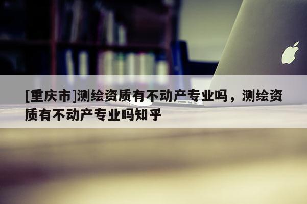 [重庆市]测绘资质有不动产专业吗，测绘资质有不动产专业吗知乎