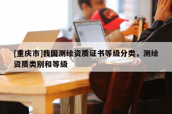 [重庆市]我国测绘资质证书等级分类，测绘资质类别和等级