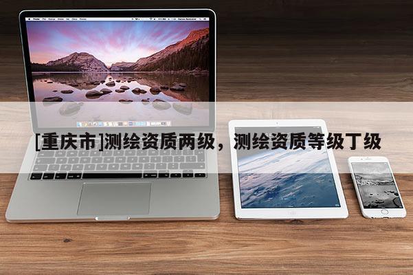 [重庆市]测绘资质两级，测绘资质等级丁级