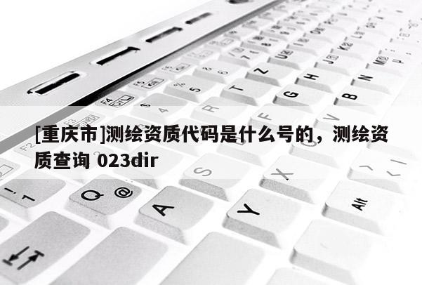 [重庆市]测绘资质代码是什么号的，测绘资质查询 023dir