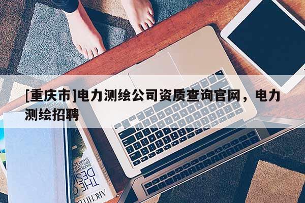 [重庆市]电力测绘公司资质查询官网，电力测绘 *** 