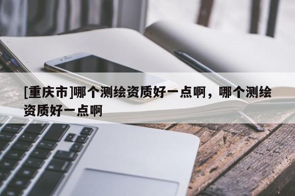 [重庆市]哪个测绘资质好一点啊，哪个测绘资质好一点啊