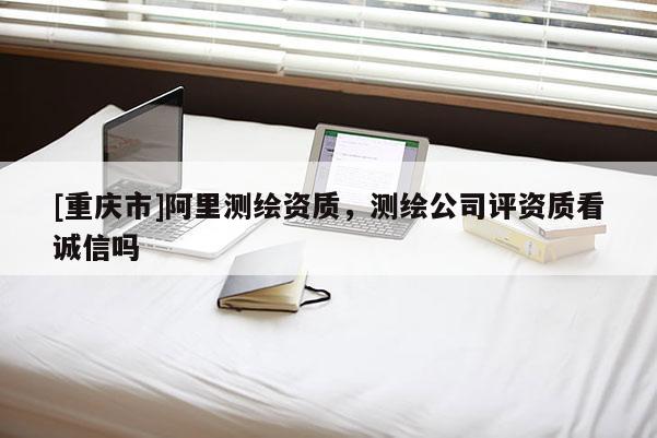 [重庆市]阿里测绘资质，测绘公司评资质看诚信吗