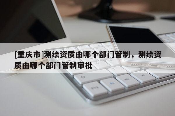 [重庆市]测绘资质由哪个部门管制，测绘资质由哪个部门管制审批