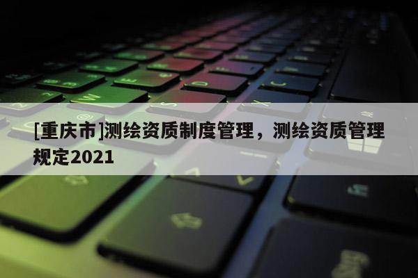 [重庆市]测绘资质制度管理，测绘资质管理规定2021