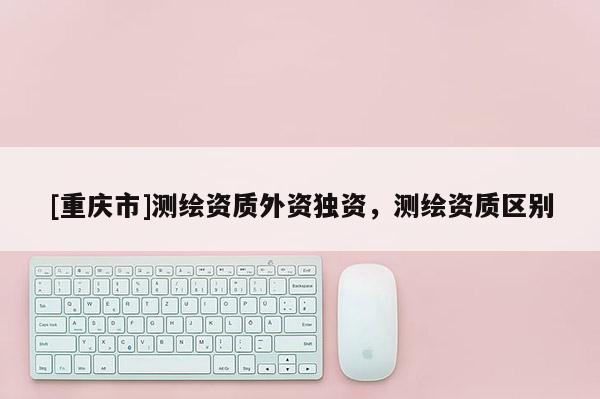 [重庆市]测绘资质外资独资，测绘资质区别