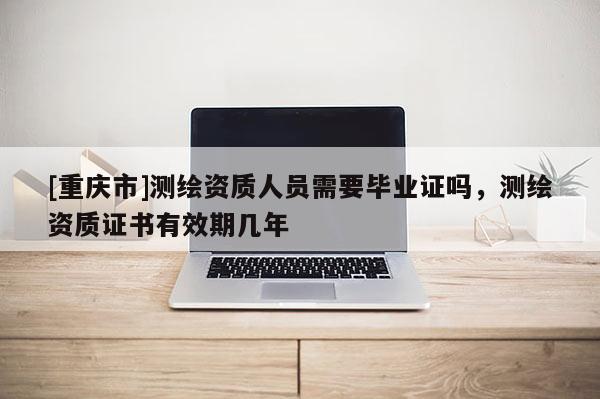 [重庆市]测绘资质人员需要毕业证吗，测绘资质证书有效期几年