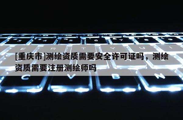 [重庆市]测绘资质需要安全许可证吗，测绘资质需要注册测绘师吗