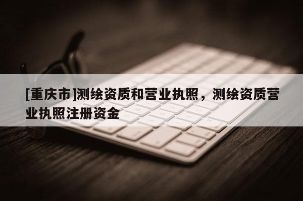 [重庆市]测绘资质和营业执照，测绘资质营业执照注册资金