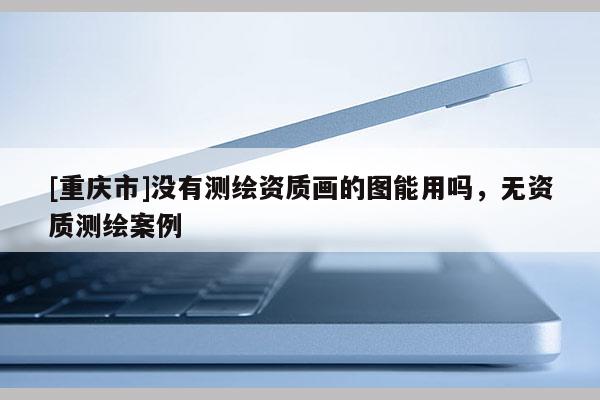 [重庆市]没有测绘资质画的图能用吗，无资质测绘案例