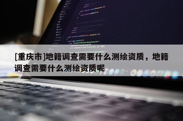 [重庆市]地籍调查需要什么测绘资质，地籍调查需要什么测绘资质呢