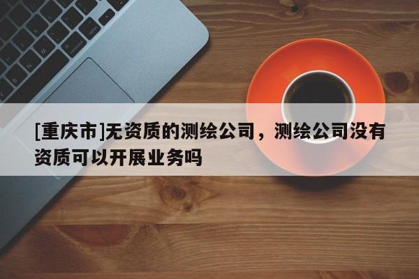 [重庆市]无资质的测绘公司，测绘公司没有资质可以开展业务吗