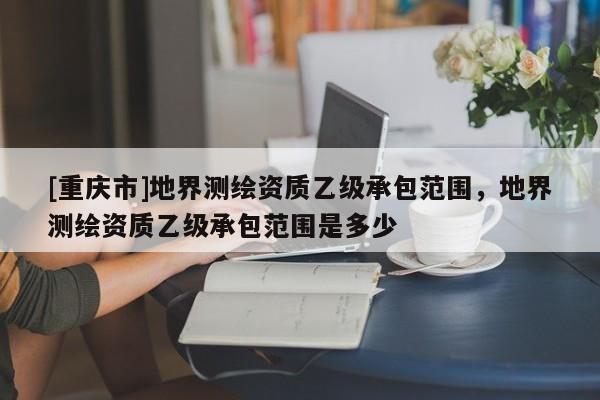 [重庆市]地界测绘资质乙级承包范围，地界测绘资质乙级承包范围是多少
