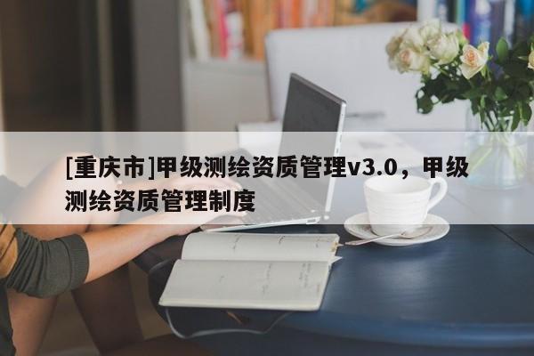 [重庆市]甲级测绘资质管理v3.0，甲级测绘资质管理制度