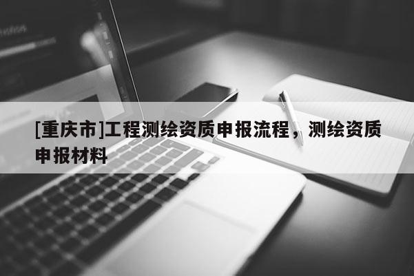 [重庆市]工程测绘资质申报流程，测绘资质申报材料