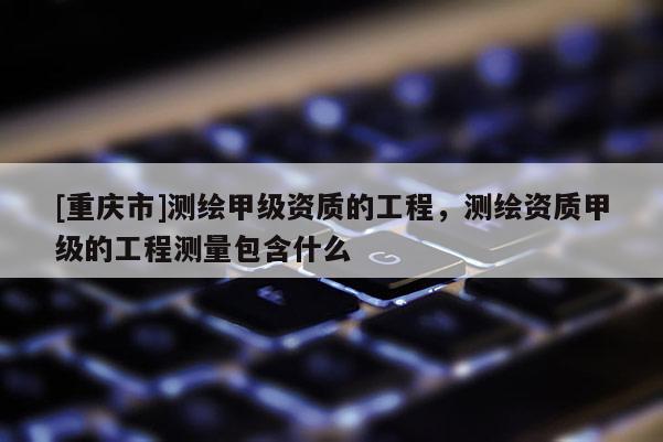 [重庆市]测绘甲级资质的工程，测绘资质甲级的工程测量包含什么