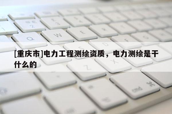 [重庆市]电力工程测绘资质，电力测绘是干什么的