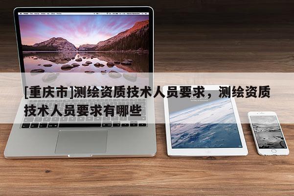 [重庆市]测绘资质技术人员要求，测绘资质技术人员要求有哪些