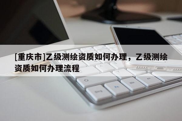 [重庆市]乙级测绘资质如何办理，乙级测绘资质如何办理流程