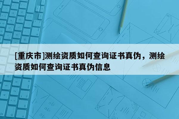 [重庆市]测绘资质如何查询证书真伪，测绘资质如何查询证书真伪信息