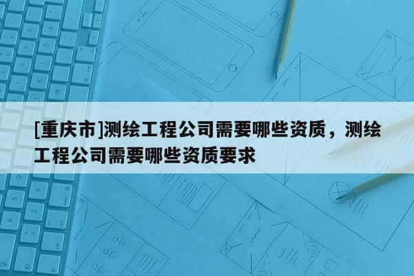 [重庆市]测绘工程公司需要哪些资质，测绘工程公司需要哪些资质要求