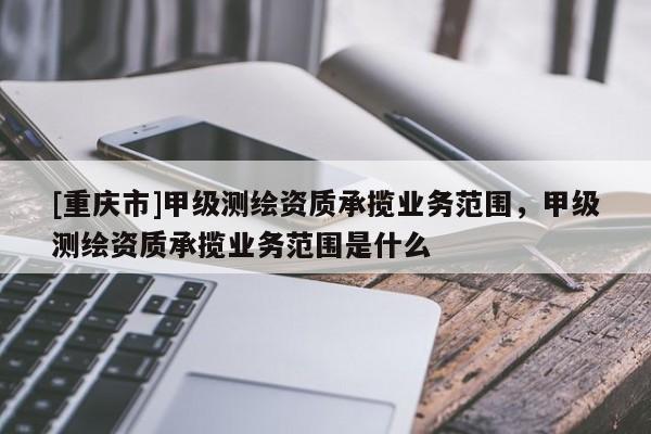 [重庆市]甲级测绘资质承揽业务范围，甲级测绘资质承揽业务范围是什么