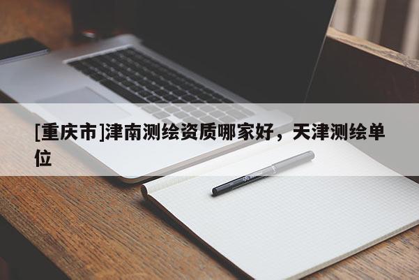 [重庆市]津南测绘资质哪家好，天津测绘单位