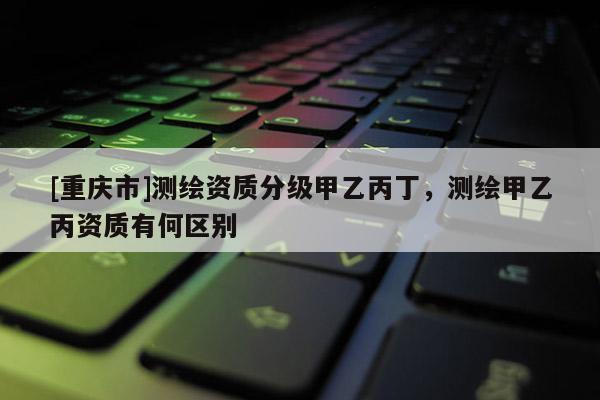 [重庆市]测绘资质分级甲乙丙丁，测绘甲乙丙资质有何区别