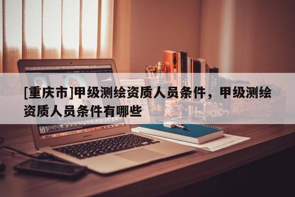 [重庆市]甲级测绘资质人员条件，甲级测绘资质人员条件有哪些