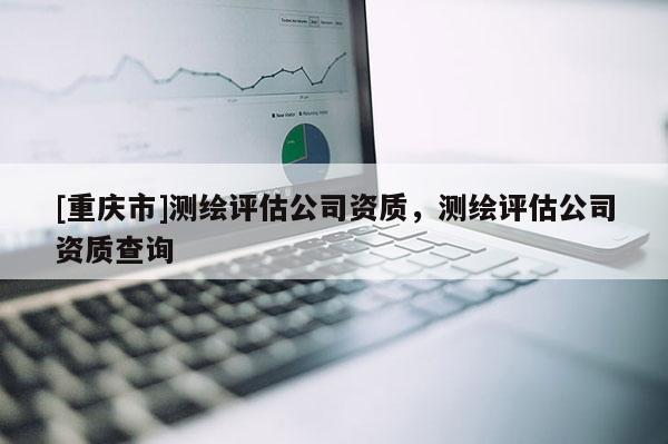 [重庆市]测绘评估公司资质，测绘评估公司资质查询