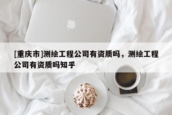[重庆市]测绘工程公司有资质吗，测绘工程公司有资质吗知乎