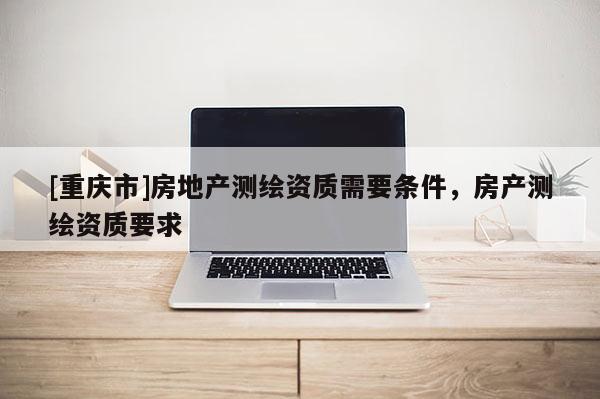 [重庆市]房地产测绘资质需要条件，房产测绘资质要求