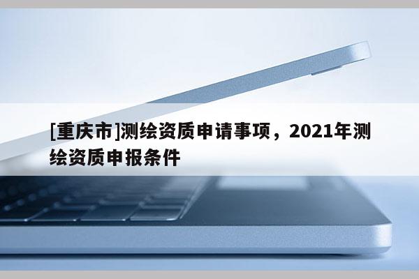 [重庆市]测绘资质申请事项，2021年测绘资质申报条件