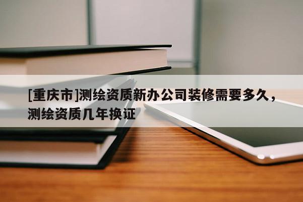 [重庆市]测绘资质新办公司装修需要多久，测绘资质几年换证