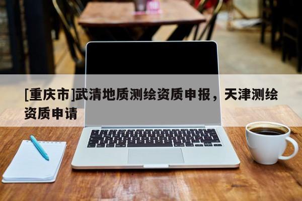 [重庆市]武清地质测绘资质申报，天津测绘资质申请