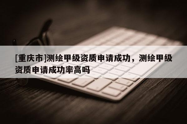 [重庆市]测绘甲级资质申请成功，测绘甲级资质申请成功率高吗