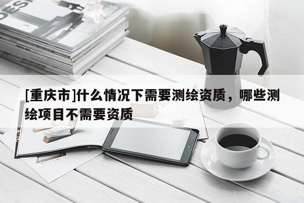[重庆市]什么情况下需要测绘资质，哪些测绘项目不需要资质