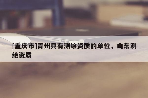 [重庆市]青州具有测绘资质的单位，山东测绘资质
