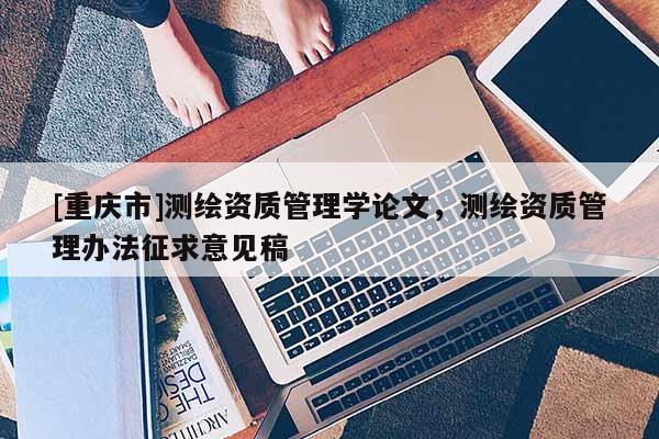 [重庆市]测绘资质管理学论文，测绘资质管理办法征求意见稿
