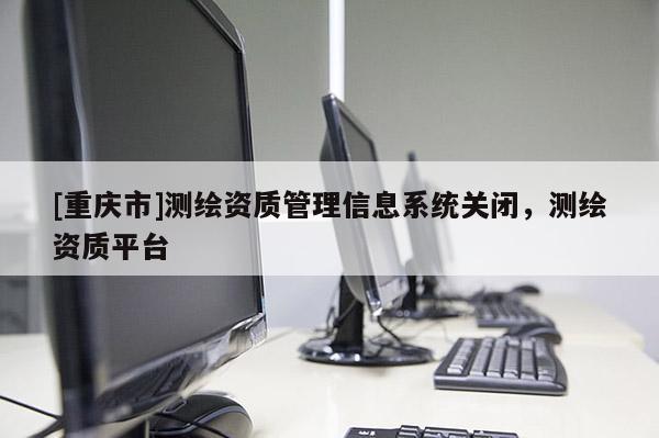 [重庆市]测绘资质管理信息系统关闭，测绘资质平台