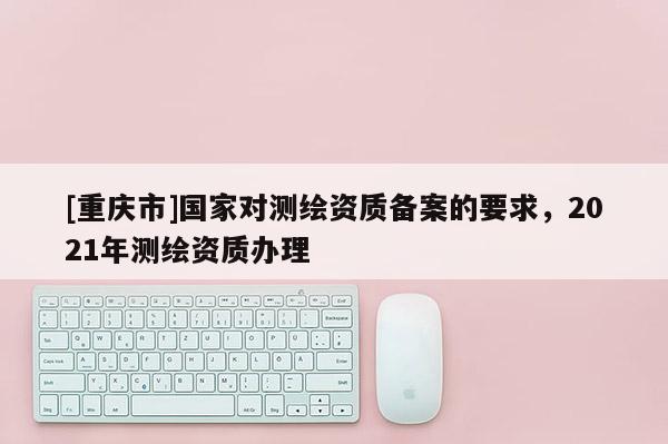 [重庆市]国家对测绘资质备案的要求，2021年测绘资质办理