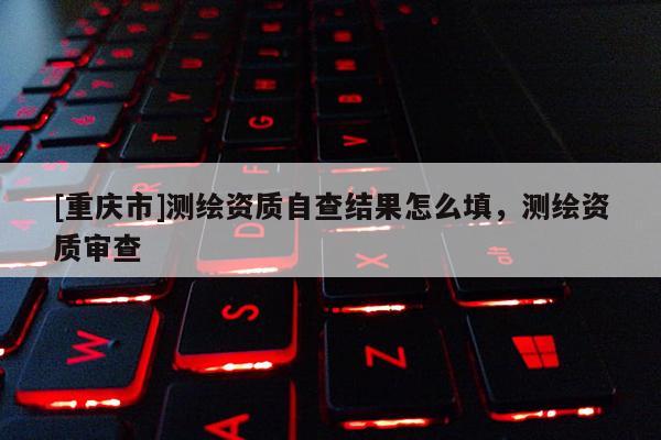 [重庆市]测绘资质自查结果怎么填，测绘资质审查