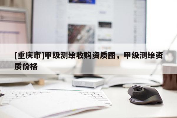 [重庆市]甲级测绘收购资质图，甲级测绘资质价格