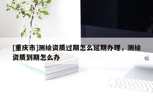 [重庆市]测绘资质过期怎么延期办理，测绘资质到期怎么办