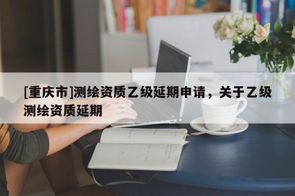 [重庆市]测绘资质乙级延期申请，关于乙级测绘资质延期
