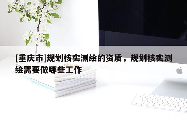 [重庆市]规划核实测绘的资质，规划核实测绘需要做哪些工作