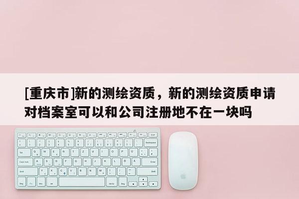 [重庆市]新的测绘资质，新的测绘资质申请对档案室可以和公司注册地不在一块吗