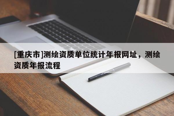 [重庆市]测绘资质单位统计年报网址，测绘资质年报流程