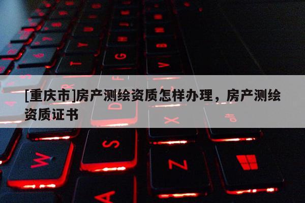 [重庆市]房产测绘资质怎样办理，房产测绘资质证书