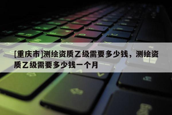 [重庆市]测绘资质乙级需要多少钱，测绘资质乙级需要多少钱一个月